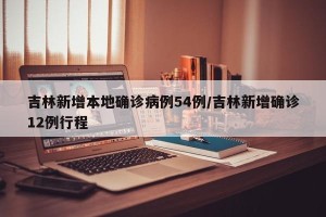 吉林新增本地确诊病例54例/吉林新增确诊12例行程