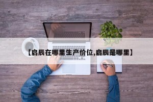 【启辰在哪里生产价位,启辰是哪里】