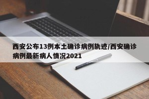 西安公布13例本土确诊病例轨迹/西安确诊病例最新病人情况2021