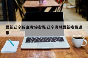 最新辽宁鞍山海城疫情/辽宁海城最新疫情通报