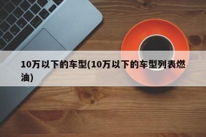 10万以下的车型(10万以下的车型列表燃油)