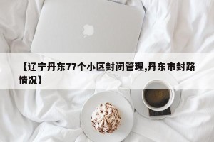 【辽宁丹东77个小区封闭管理,丹东市封路情况】