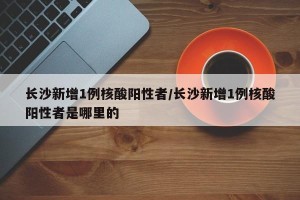 长沙新增1例核酸阳性者/长沙新增1例核酸阳性者是哪里的