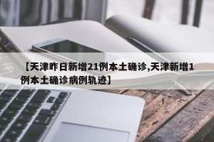 【天津昨日新增21例本土确诊,天津新增1例本土确诊病例轨迹】