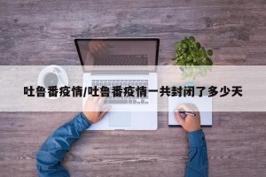 吐鲁番疫情/吐鲁番疫情一共封闭了多少天