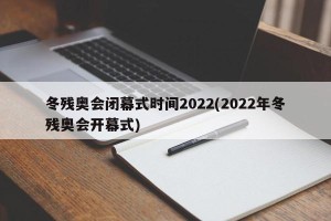 冬残奥会闭幕式时间2022(2022年冬残奥会开幕式)