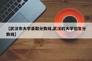【武汉市大学录取分数线,武汉的大学招生分数线】