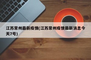 江苏常州最新疫情(江苏常州疫情最新消息今天7号)