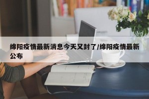 绵阳疫情最新消息今天又封了/绵阳疫情最新公布