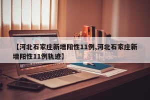 【河北石家庄新增阳性11例,河北石家庄新增阳性11例轨迹】