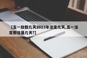 【五一放假几天2023年法定几天,五一法定假日是几天?】