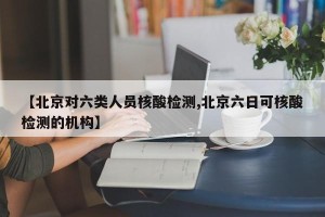 【北京对六类人员核酸检测,北京六日可核酸检测的机构】