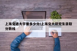 上海交通大学要多少分/上海交大研究生录取分数线