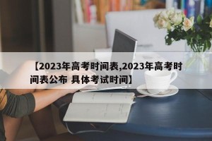 【2023年高考时间表,2023年高考时间表公布 具体考试时间】