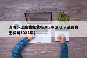 清明节过路费免费吗2024(清明节过路费免费吗2024年)