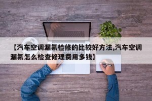 【汽车空调漏氟检修的比较好方法,汽车空调漏氟怎么检查修理费用多钱】