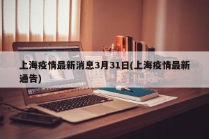上海疫情最新消息3月31日(上海疫情最新通告)