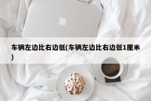 车辆左边比右边低(车辆左边比右边低1厘米)