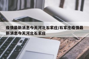 疫情最新消息今天河北石家庄/石家庄疫情最新消息今天河北石家庄