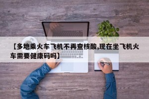 【多地乘火车飞机不再查核酸,现在坐飞机火车需要健康码吗】