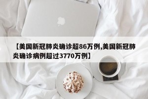 【美国新冠肺炎确诊超86万例,美国新冠肺炎确诊病例超过3770万例】
