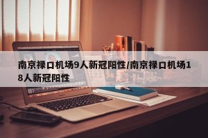 南京禄口机场9人新冠阳性/南京禄口机场18人新冠阳性