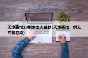 天津新增20例本土无症状(天津新增一例无症状感染)