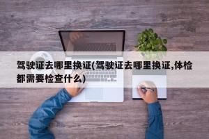 驾驶证去哪里换证(驾驶证去哪里换证,体检都需要检查什么)