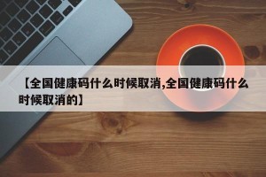 【全国健康码什么时候取消,全国健康码什么时候取消的】