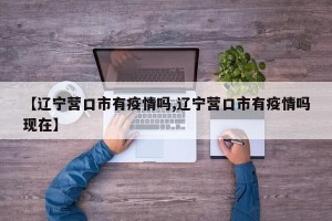 【辽宁营口市有疫情吗,辽宁营口市有疫情吗现在】