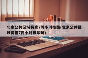 北京公共区域将查7两小时核酸(北京公共区域将查7两小时核酸吗)