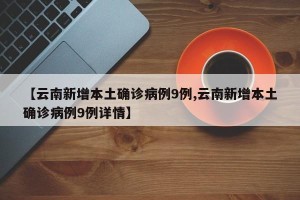 【云南新增本土确诊病例9例,云南新增本土确诊病例9例详情】
