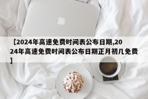 【2024年高速免费时间表公布日期,2024年高速免费时间表公布日期正月初几免费】