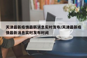 天津最新疫情最新消息实时发布/天津最新疫情最新消息实时发布时间