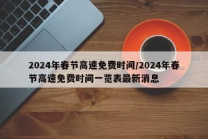 2024年春节高速免费时间/2024年春节高速免费时间一览表最新消息