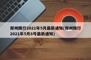 郑州限行2021年5月最新通知(郑州限行2021年5月8号最新通知)