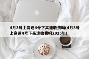 4月3号上高速4号下高速收费吗(4月3号上高速4号下高速收费吗2025年)