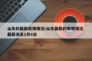 山东的最新疫情情况/山东最新的疫情情况 最新消息2月6日