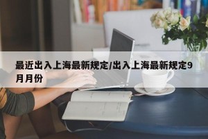 最近出入上海最新规定/出入上海最新规定9月月份
