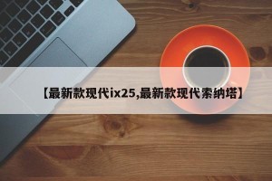 【最新款现代ix25,最新款现代索纳塔】
