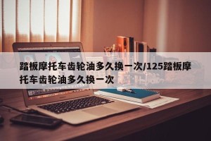踏板摩托车齿轮油多久换一次/125踏板摩托车齿轮油多久换一次