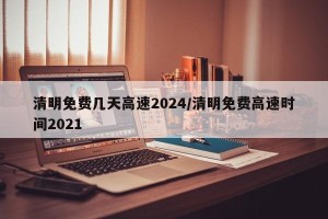 清明免费几天高速2024/清明免费高速时间2021