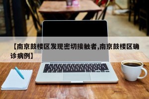 【南京鼓楼区发现密切接触者,南京鼓楼区确诊病例】