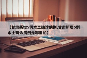 【甘肃新增5例本土确诊病例,甘肃新增5例本土确诊病例是哪里的】