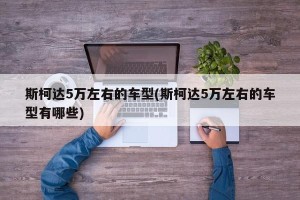 斯柯达5万左右的车型(斯柯达5万左右的车型有哪些)