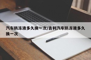 汽车防冻液多久换一次/吉利汽车防冻液多久换一次