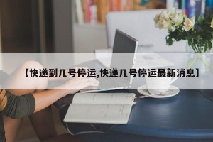【快递到几号停运,快递几号停运最新消息】