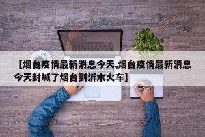 【烟台疫情最新消息今天,烟台疫情最新消息今天封城了烟台到沂水火车】