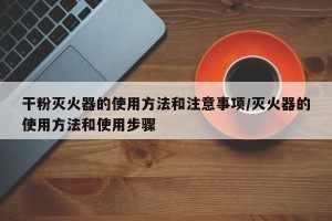 干粉灭火器的使用方法和注意事项/灭火器的使用方法和使用步骤