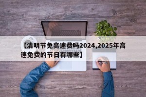 【清明节免高速费吗2024,2025年高速免费的节日有哪些】
